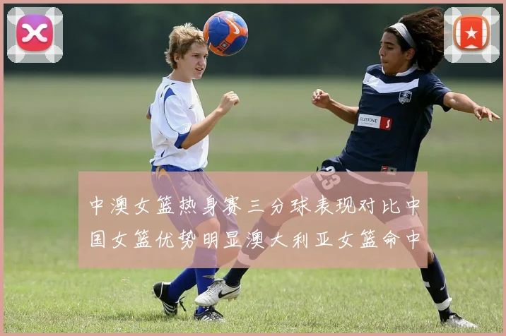 中澳女篮热身赛三分球表现对比中国女篮优势明显澳大利亚女篮命中率低下