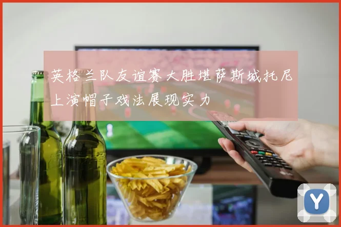英格兰队友谊赛大胜堪萨斯城托尼上演帽子戏法展现实力