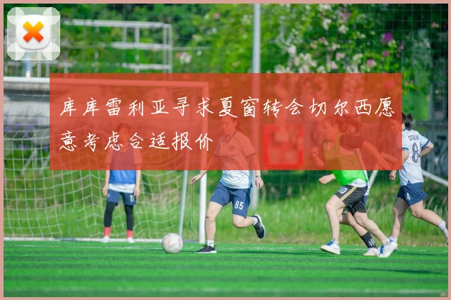 库库雷利亚寻求夏窗转会切尔西愿意考虑合适报价