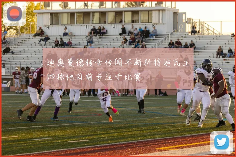 迪奥曼德转会传闻不断科特迪瓦主帅称他目前专注于比赛