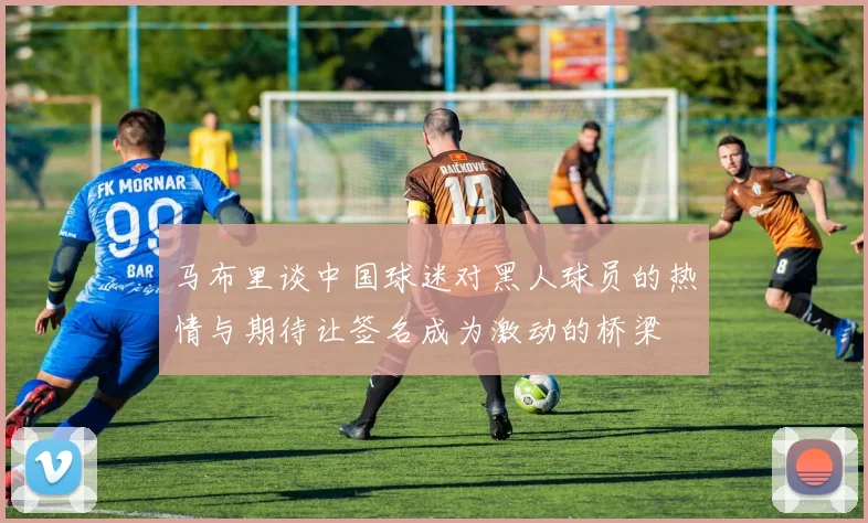 马布里谈中国球迷对黑人球员的热情与期待让签名成为激动的桥梁
