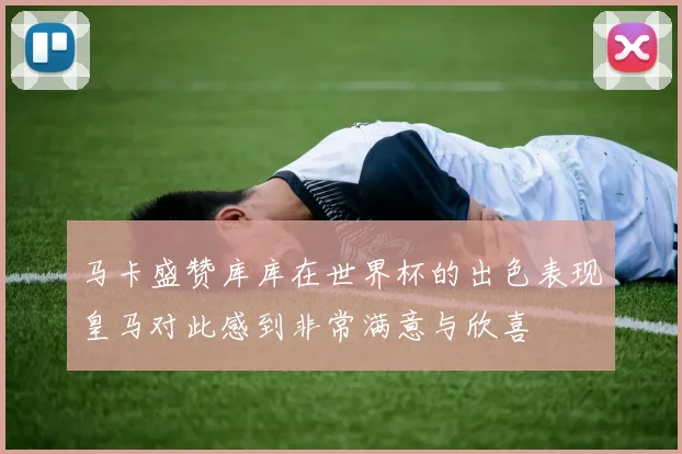 马卡盛赞库库在世界杯的出色表现皇马对此感到非常满意与欣喜