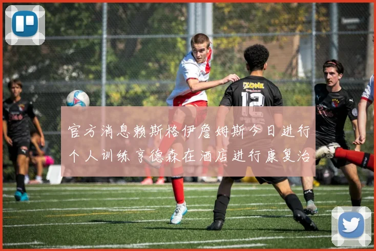 官方消息赖斯格伊詹姆斯今日进行个人训练亨德森在酒店进行康复治疗