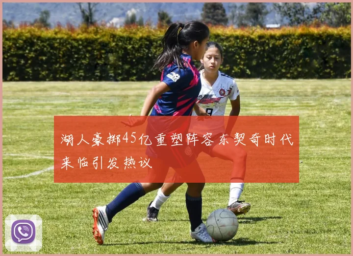 湖人豪掷45亿重塑阵容东契奇时代来临引发热议