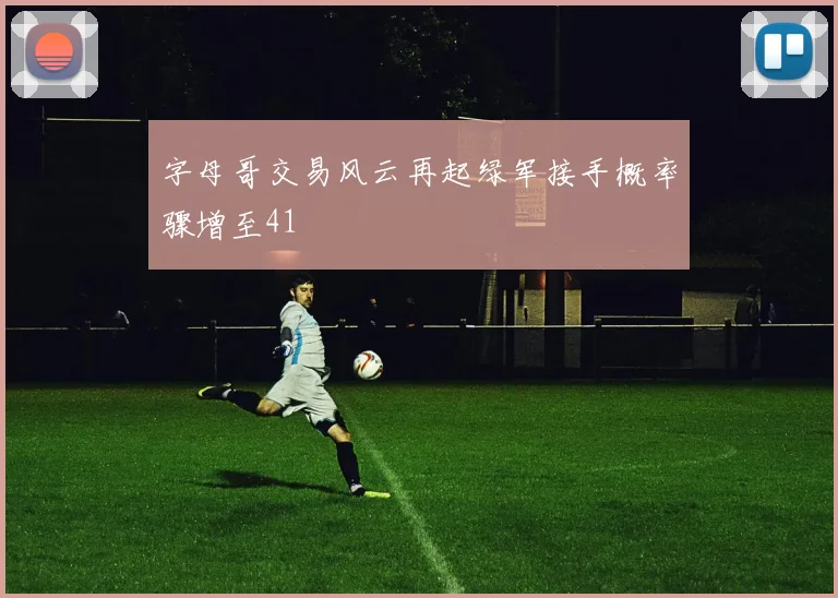 字母哥交易风云再起绿军接手概率骤增至41