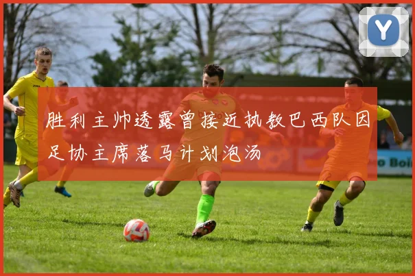 胜利主帅透露曾接近执教巴西队因足协主席落马计划泡汤