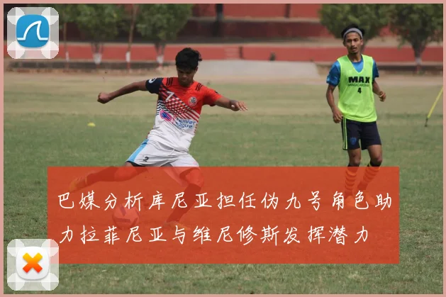 巴媒分析库尼亚担任伪九号角色助力拉菲尼亚与维尼修斯发挥潜力