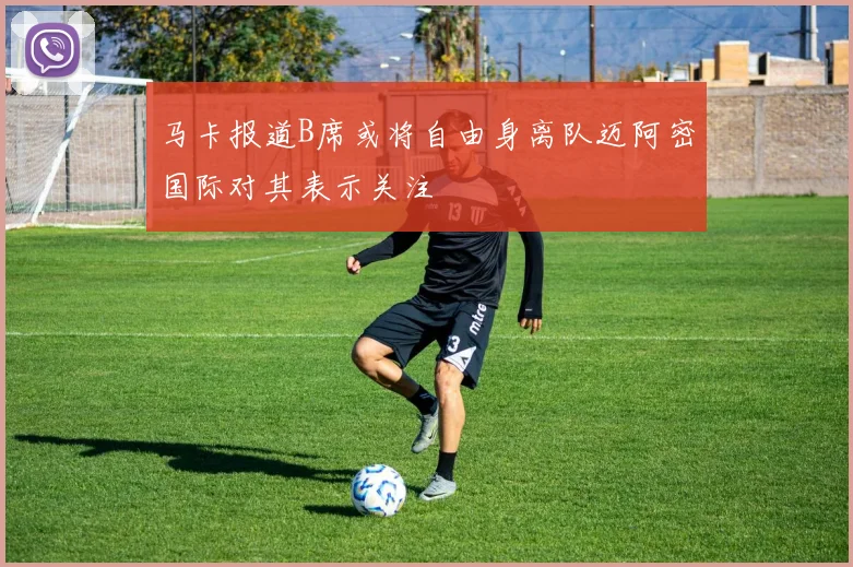 马卡报道B席或将自由身离队迈阿密国际对其表示关注