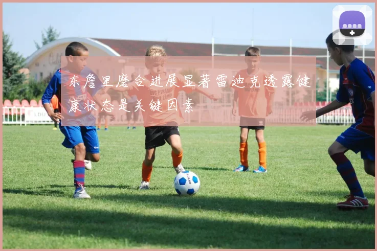 东詹里磨合进展显著雷迪克透露健康状态是关键因素