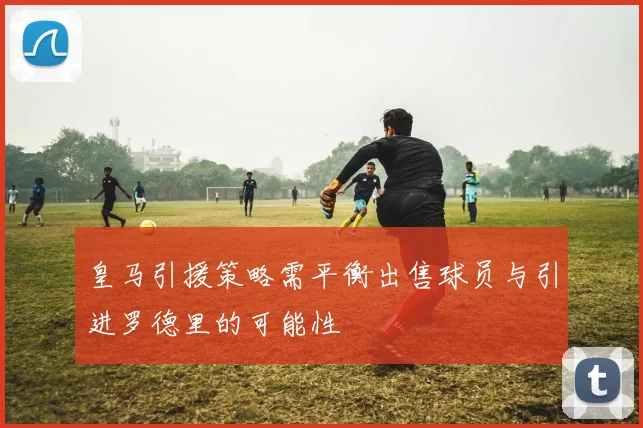 皇马引援策略需平衡出售球员与引进罗德里的可能性