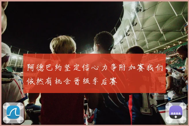 阿德巴约坚定信心力争附加赛我们依然有机会晋级季后赛