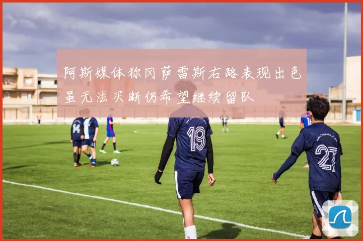 阿斯媒体称冈萨雷斯右路表现出色虽无法买断仍希望继续留队
