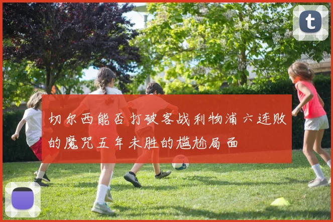 切尔西能否打破客战利物浦六连败的魔咒五年未胜的尴尬局面