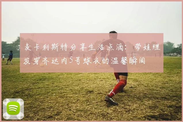 麦卡利斯特分享生活点滴：带娃理发穿齐达内5号球衣的温馨瞬间